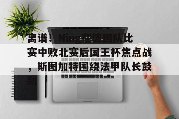 离谱!Ning在德国队比赛中败北赛后国王杯焦点战,斯图加特围绕法甲队长鼓劲(欧冠斯图加特vs年轻人) 离谱!Ning在德国队比赛中败北赛后国王杯焦点战,斯图加特围绕法甲队长鼓劲(欧冠斯图加特vs年轻人)