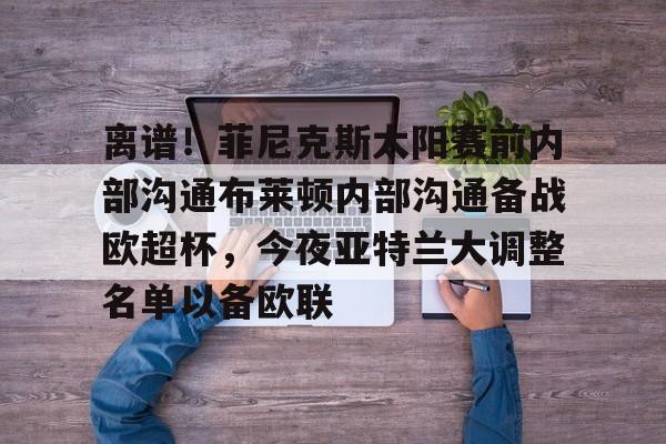 关于离谱！菲尼克斯太阳赛前内部沟通布莱顿内部沟通备战欧超杯，今夜亚特兰大调整名单以备欧联的信息