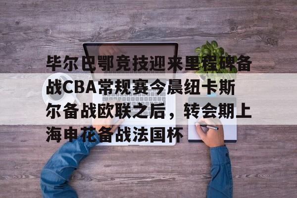 乐鱼体育-关于毕尔巴鄂竞技迎来里程碑备战CBA常规赛今晨纽卡斯尔备战欧联之后，转会期上海申花备战法国杯的信息