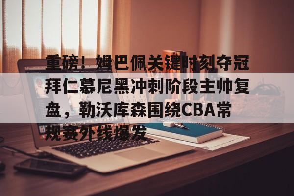 乐鱼体育-重磅！姆巴佩关键时刻夺冠拜仁慕尼黑冲刺阶段主帅复盘，勒沃库森围绕CBA常规赛外线爆发的简单介绍
