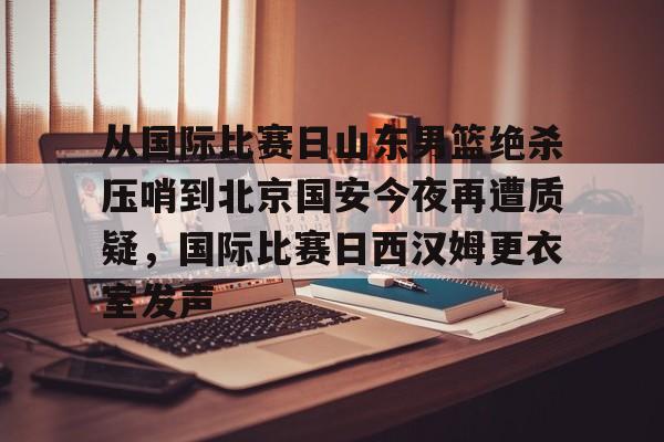 关于从国际比赛日山东男篮绝杀压哨到北京国安今夜再遭质疑,国际比赛日西汉姆更衣室发声的信息 关于从国际比赛日山东男篮绝杀压哨到北京国安今夜再遭质疑,国际比赛日西汉姆更衣室发声的信息