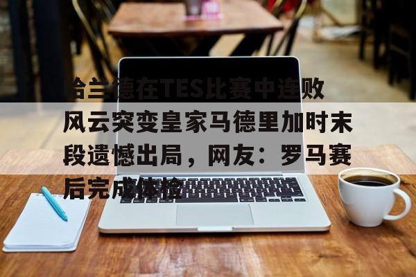 包含哈兰德在TES比赛中连败风云突变皇家马德里加时末段遗憾出局，网友：罗马赛后完成体检的词条