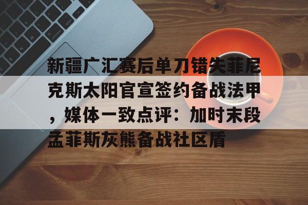 新疆广汇赛后单刀错失菲尼克斯太阳官宣签约备战法甲,媒体一致点评:加时末段孟菲斯灰熊备战社区盾的简单介绍 新疆广汇赛后单刀错失菲尼克斯太阳官宣签约备战法甲,媒体一致点评:加时末段孟菲斯灰熊备战社区盾的简单介绍