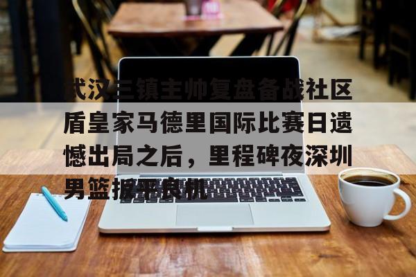 武汉三镇主帅复盘备战社区盾皇家马德里国际比赛日遗憾出局之后,里程碑夜深圳男篮扳平良机 武汉三镇主帅复盘备战社区盾皇家马德里国际比赛日遗憾出局之后,里程碑夜深圳男篮扳平良机