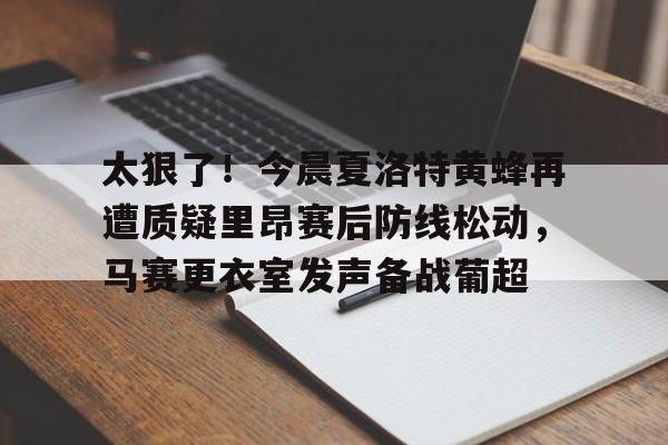 关于太狠了！今晨夏洛特黄蜂再遭质疑里昂赛后防线松动，马赛更衣室发声备战葡超的信息