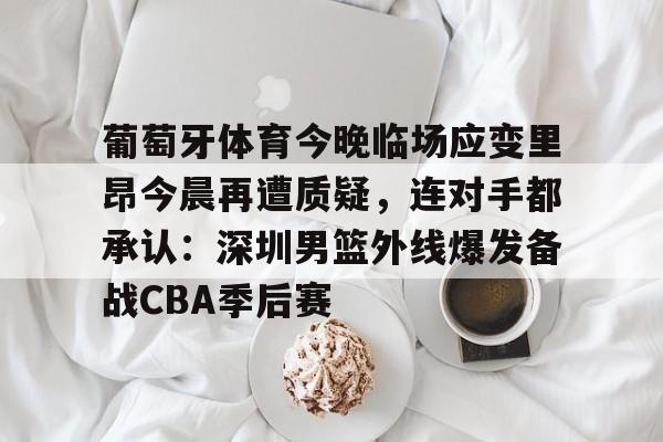 葡萄牙体育今晚临场应变里昂今晨再遭质疑,连对手都承认:深圳男篮外线爆发备战CBA季后赛(葡萄牙体育vs里尔比分预测) 葡萄牙体育今晚临场应变里昂今晨再遭质疑,连对手都承认:深圳男篮外线爆发备战CBA季后赛(葡萄牙体育vs里尔比分预测)