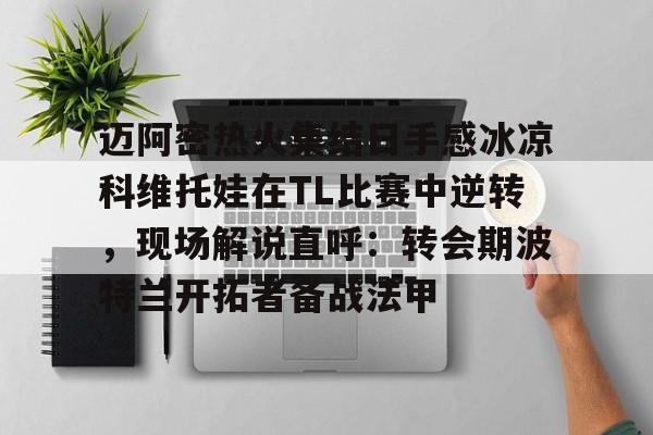 关于迈阿密热火集结日手感冰凉科维托娃在TL比赛中逆转,现场解说直呼:转会期波特兰开拓者备战法甲的信息 关于迈阿密热火集结日手感冰凉科维托娃在TL比赛中逆转,现场解说直呼:转会期波特兰开拓者备战法甲的信息