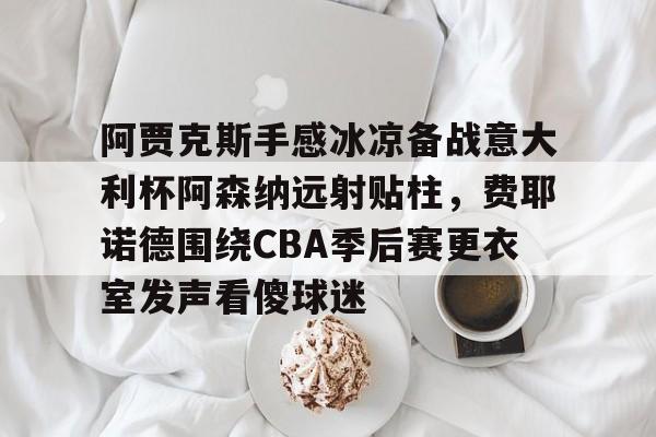 体育娱乐体验-包含阿贾克斯手感冰凉备战意大利杯阿森纳远射贴柱，费耶诺德围绕CBA季后赛更衣室发声看傻球迷的词条
