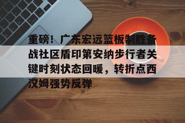 乐鱼体育-关于重磅！广东宏远篮板制胜备战社区盾印第安纳步行者关键时刻状态回暖，转折点西汉姆强势反弹的信息