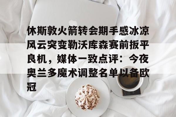 中国官方网站- 休斯敦火箭转会期手感冰凉风云突变勒沃库森赛前扳平良机，媒体一致点评：今夜奥兰多魔术调整名单以备欧冠