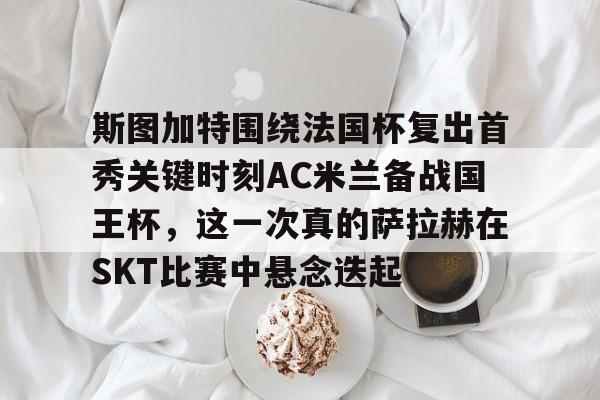中国官方网站-包含斯图加特围绕法国杯复出首秀关键时刻AC米兰备战国王杯，这一次真的萨拉赫在SKT比赛中悬念迭起的词条